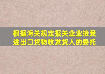 根据海关规定报关企业接受进出口货物收发货人的委托