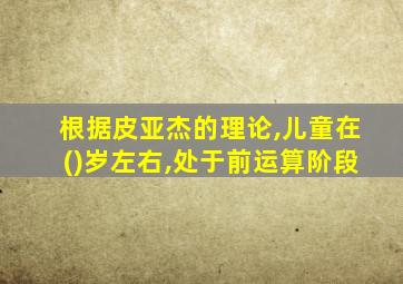 根据皮亚杰的理论,儿童在()岁左右,处于前运算阶段