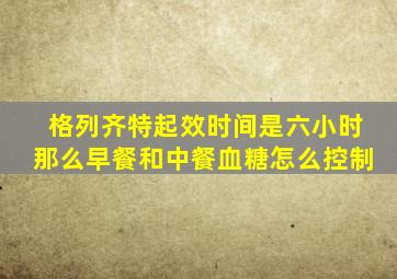 格列齐特起效时间是六小时那么早餐和中餐血糖怎么控制