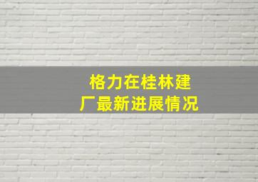 格力在桂林建厂最新进展情况