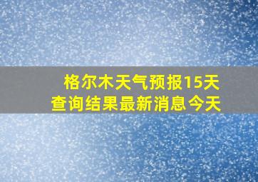 格尔木天气预报15天查询结果最新消息今天