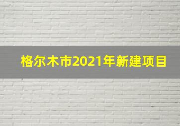 格尔木市2021年新建项目