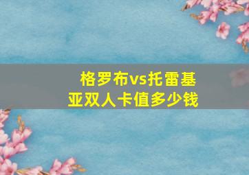 格罗布vs托雷基亚双人卡值多少钱