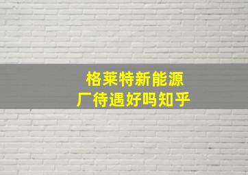 格莱特新能源厂待遇好吗知乎