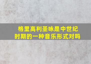 格里高利圣咏是中世纪时期的一种音乐形式对吗