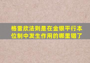 格雷欣法则是在金银平行本位制中发生作用的哪里错了