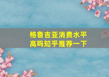 格鲁吉亚消费水平高吗知乎推荐一下