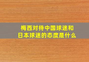 梅西对待中国球迷和日本球迷的态度是什么