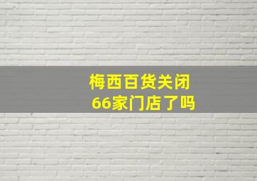 梅西百货关闭66家门店了吗