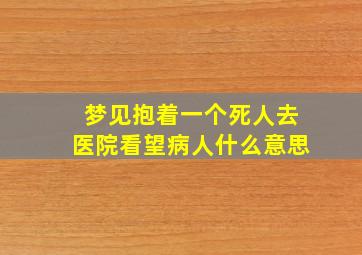 梦见抱着一个死人去医院看望病人什么意思