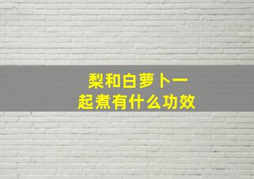 梨和白萝卜一起煮有什么功效