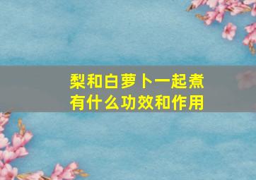 梨和白萝卜一起煮有什么功效和作用