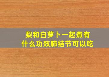 梨和白萝卜一起煮有什么功效肺结节可以吃