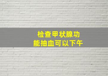 检查甲状腺功能抽血可以下午