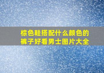 棕色鞋搭配什么颜色的裤子好看男士图片大全