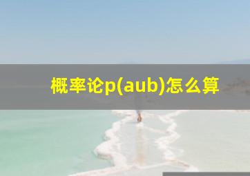 概率论p(aub)怎么算