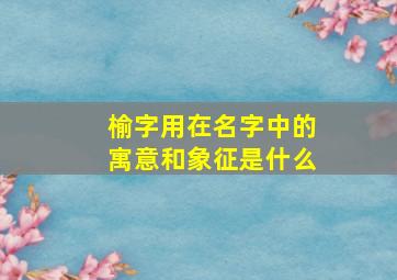 榆字用在名字中的寓意和象征是什么