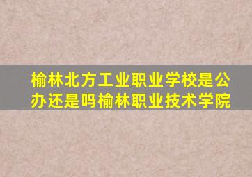 榆林北方工业职业学校是公办还是吗榆林职业技术学院