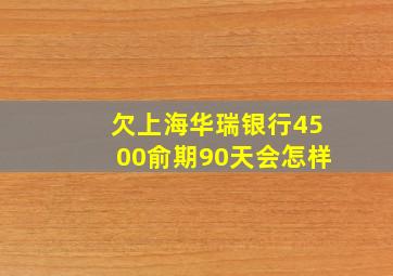 欠上海华瑞银行4500俞期90天会怎样