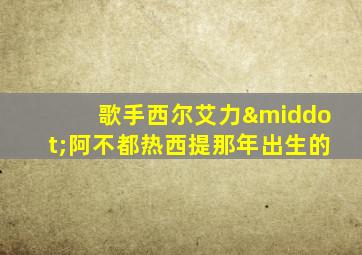 歌手西尔艾力·阿不都热西提那年出生的