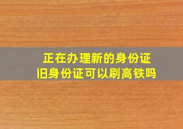 正在办理新的身份证旧身份证可以刷高铁吗