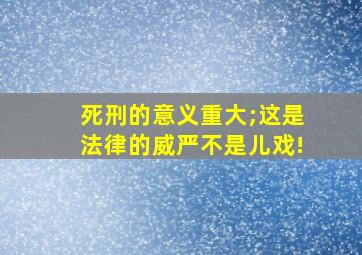 死刑的意义重大;这是法律的威严不是儿戏!