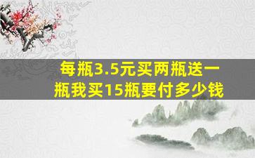 每瓶3.5元买两瓶送一瓶我买15瓶要付多少钱