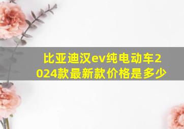 比亚迪汉ev纯电动车2024款最新款价格是多少