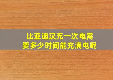 比亚迪汉充一次电需要多少时间能充满电呢