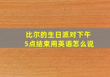 比尔的生日派对下午5点结束用英语怎么说