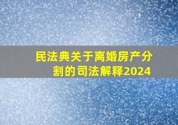 民法典关于离婚房产分割的司法解释2024