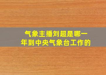 气象主播刘超是哪一年到中央气象台工作的