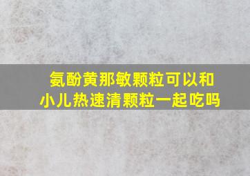 氨酚黄那敏颗粒可以和小儿热速清颗粒一起吃吗