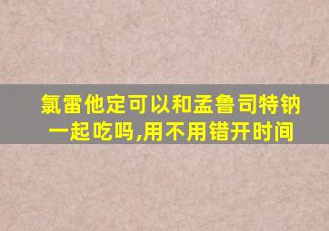 氯雷他定可以和孟鲁司特钠一起吃吗,用不用错开时间