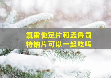 氯雷他定片和孟鲁司特钠片可以一起吃吗