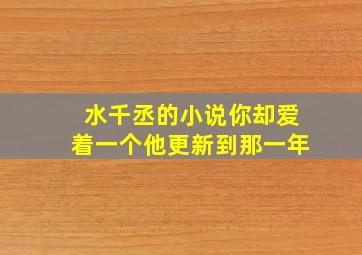 水千丞的小说你却爱着一个他更新到那一年