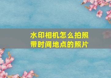 水印相机怎么拍照带时间地点的照片