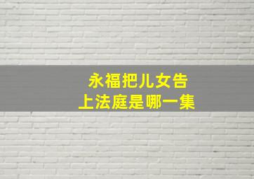 永福把儿女告上法庭是哪一集