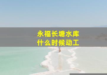 永福长塘水库什么时候动工