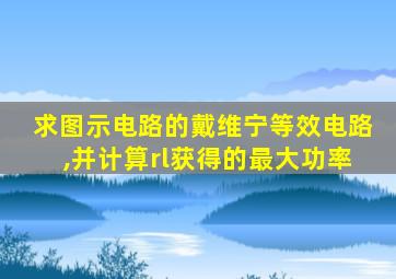 求图示电路的戴维宁等效电路,并计算rl获得的最大功率