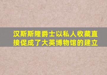 汉斯斯隆爵士以私人收藏直接促成了大英博物馆的建立