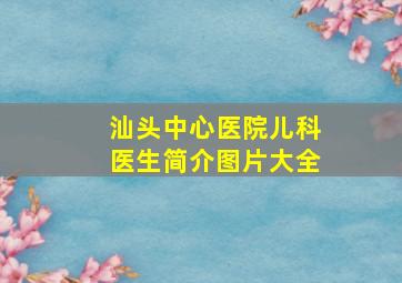 汕头中心医院儿科医生简介图片大全