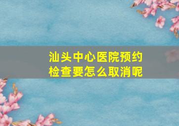 汕头中心医院预约检查要怎么取消呢