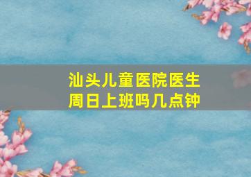 汕头儿童医院医生周日上班吗几点钟