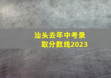 汕头去年中考录取分数线2023