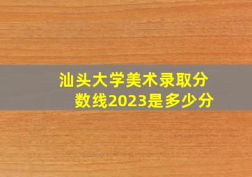 汕头大学美术录取分数线2023是多少分