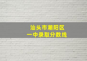 汕头市潮阳区一中录取分数线