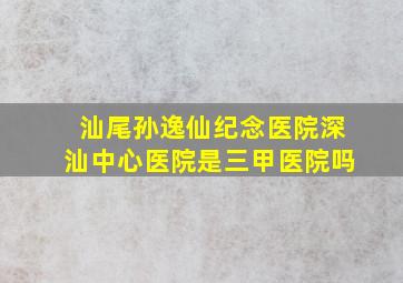 汕尾孙逸仙纪念医院深汕中心医院是三甲医院吗