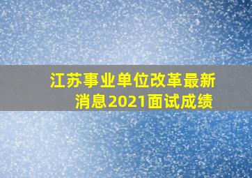 江苏事业单位改革最新消息2021面试成绩