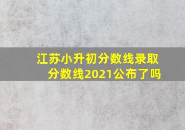 江苏小升初分数线录取分数线2021公布了吗